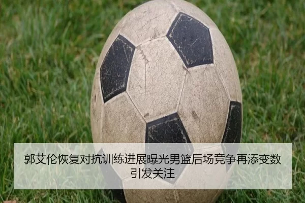 郭艾伦恢复对抗训练进展曝光男篮后场竞争再添变数引发关注